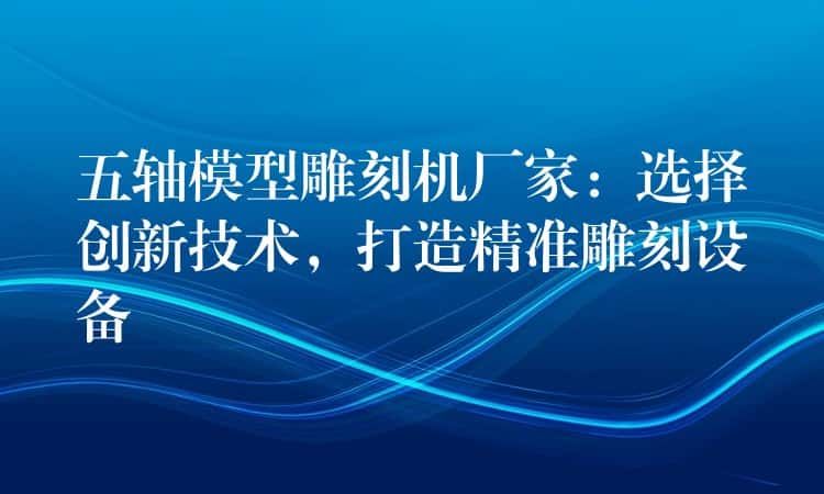 五轴模型雕刻机厂家：选择创新技术，打造精准雕刻设备